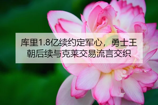 库里1.8亿续约定军心，勇士王朝后续与克莱交易流言交织