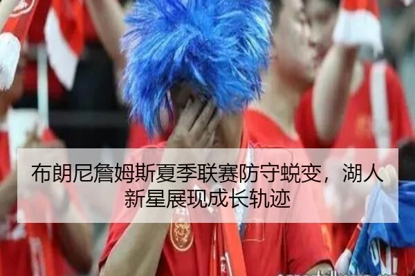 布朗尼詹姆斯夏季联赛防守蜕变，湖人新星展现成长轨迹
